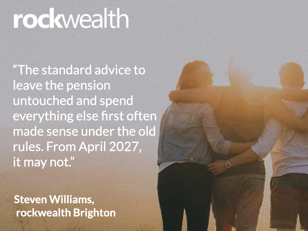The 2027 pension inheritance tax changes: what families need to think about now 3 rockwealth quote card on the pension inheritance tax changes 2027: 'The standard advice to leave the pension untouched and spend everything else first often made sense under the old rules. From April 2027, it may not.' Steven Williams, rockwealth Brighton